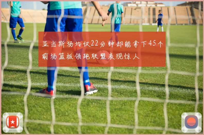 亚当斯场均仅22分钟却能拿下45个前场篮板领跑联盟表现惊人