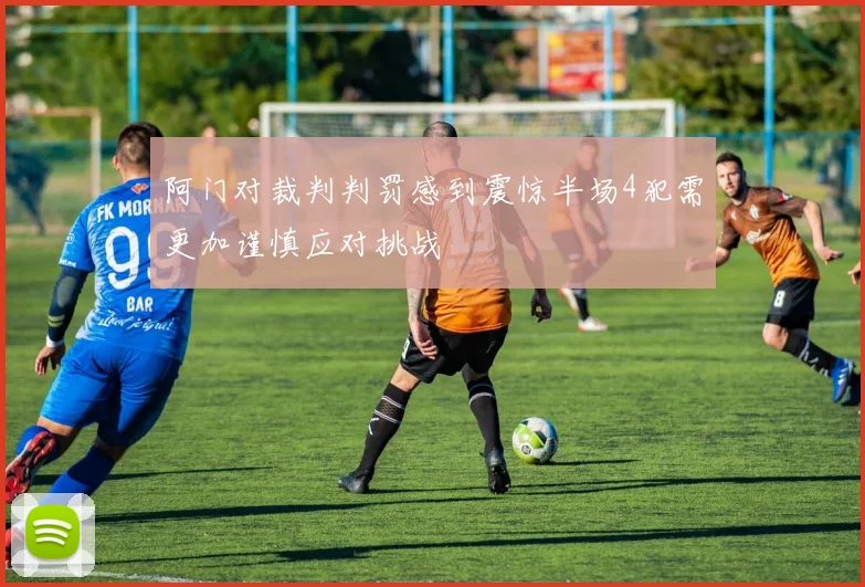 阿门对裁判判罚感到震惊半场4犯需更加谨慎应对挑战