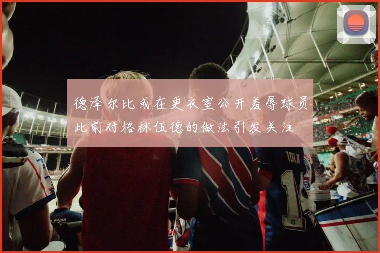 德泽尔比或在更衣室公开羞辱球员此前对格林伍德的做法引发关注