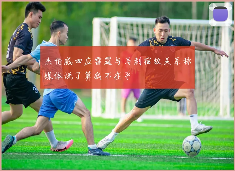 杰伦威回应雷霆与马刺宿敌关系称媒体说了算我不在乎