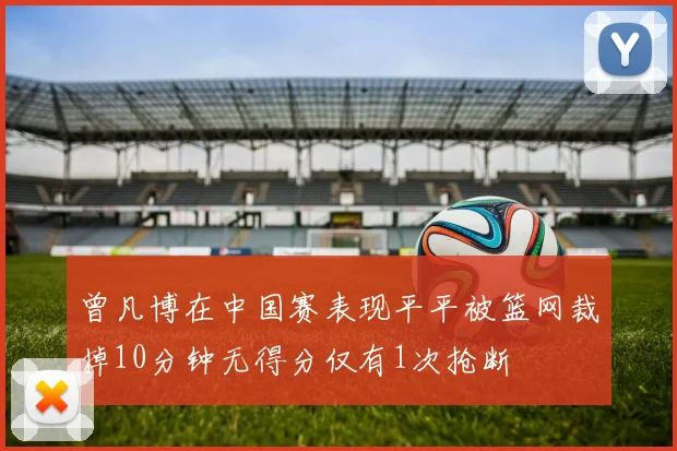 曾凡博在中国赛表现平平被篮网裁掉10分钟无得分仅有1次抢断