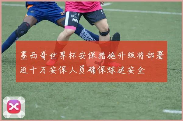 墨西哥世界杯安保措施升级将部署近十万安保人员确保球迷安全