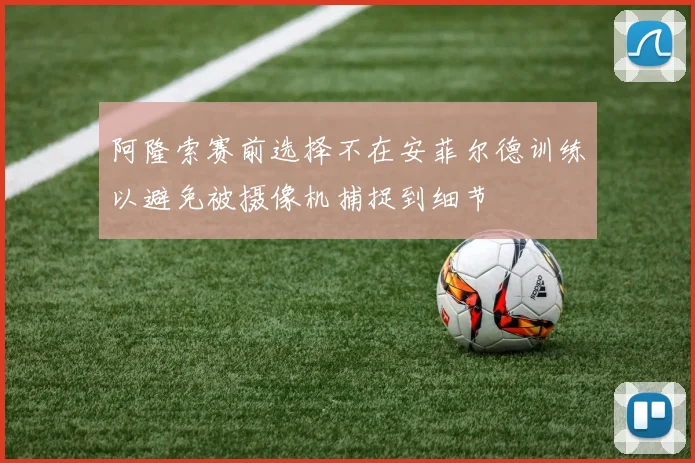 阿隆索赛前选择不在安菲尔德训练以避免被摄像机捕捉到细节