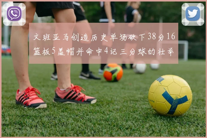 文班亚马创造历史单场砍下38分16篮板5盖帽并命中4记三分球的壮举