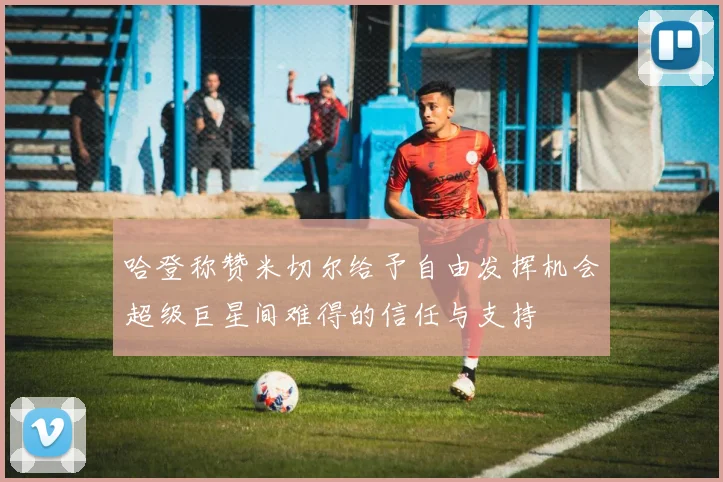哈登称赞米切尔给予自由发挥机会超级巨星间难得的信任与支持