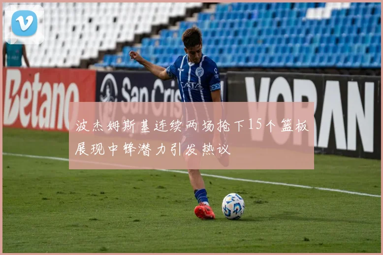 波杰姆斯基连续两场抢下15个篮板展现中锋潜力引发热议