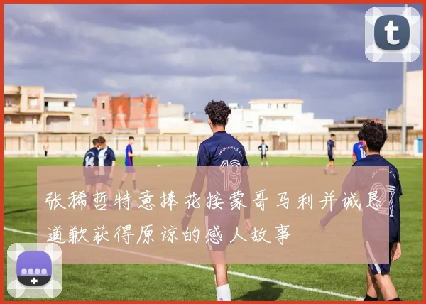 张稀哲特意捧花接蒙哥马利并诚恳道歉获得原谅的感人故事