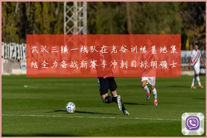 武汉三镇一线队在光谷训练基地集结全力备战新赛季冲刺目标明确士气高涨