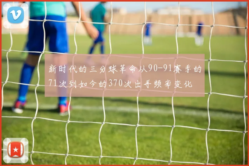 新时代的三分球革命从90-91赛季的71次到如今的370次出手频率变化