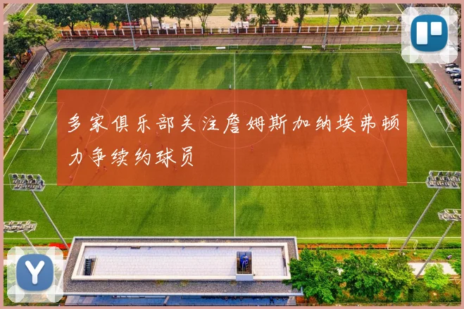 多家俱乐部关注詹姆斯加纳埃弗顿力争续约球员