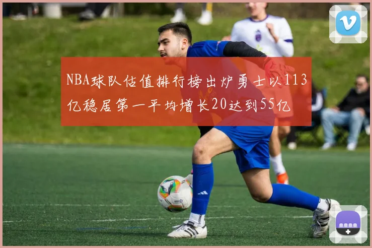 NBA球队估值排行榜出炉勇士以113亿稳居第一平均增长20达到55亿