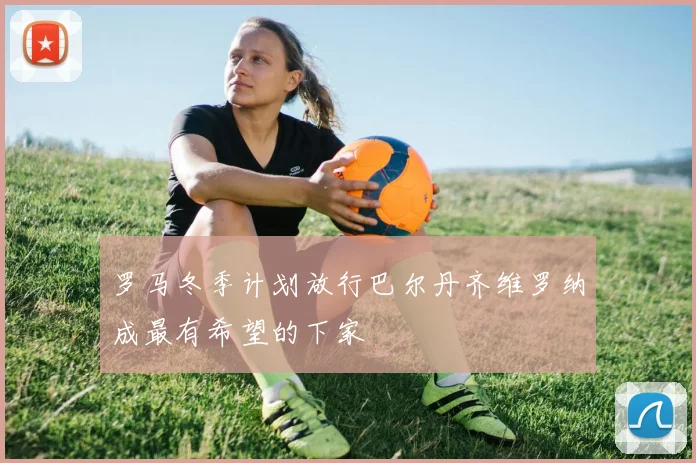 罗马冬季计划放行巴尔丹齐维罗纳成最有希望的下家