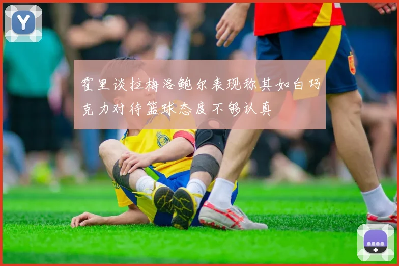 霍里谈拉梅洛鲍尔表现称其如白巧克力对待篮球态度不够认真