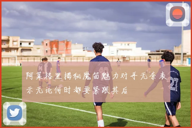 阿莱格里揭秘魔笛魅力对手无奈表示无论何时都要紧跟其后