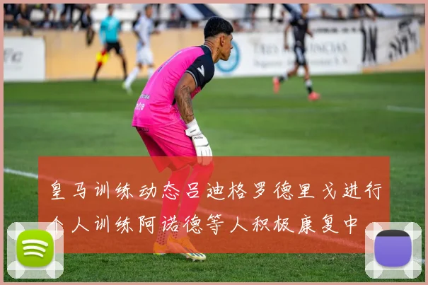 皇马训练动态吕迪格罗德里戈进行个人训练阿诺德等人积极康复中