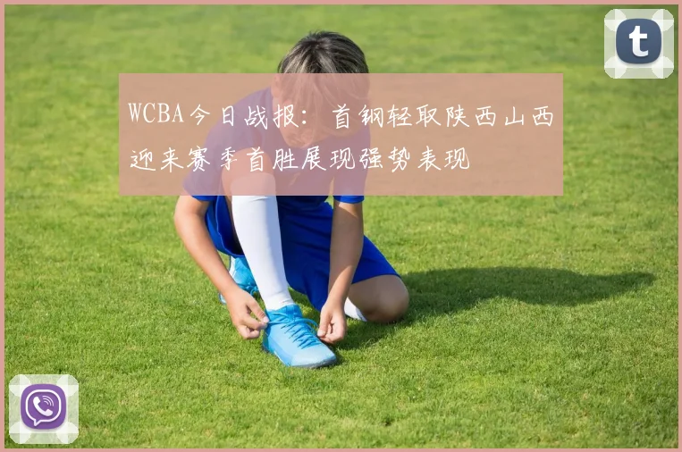 WCBA今日战报：首钢轻取陕西山西迎来赛季首胜展现强势表现