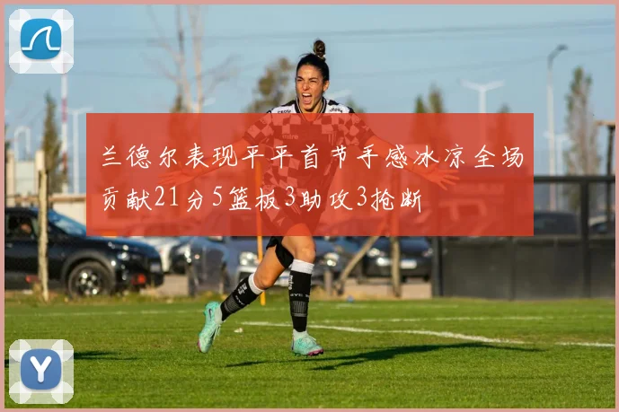 兰德尔表现平平首节手感冰凉全场贡献21分5篮板3助攻3抢断