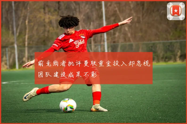前竞购者批评曼联重金投入却忽视团队建设成果不彰