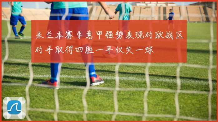 米兰本赛季意甲强势表现对欧战区对手取得四胜一平仅失一球