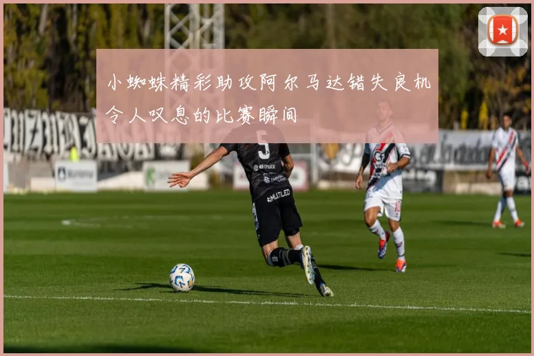 小蜘蛛精彩助攻阿尔马达错失良机令人叹息的比赛瞬间