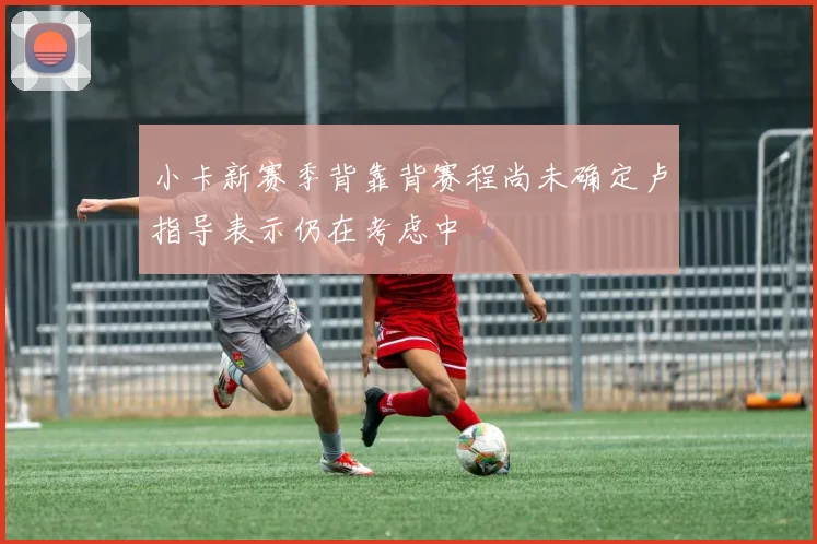 小卡新赛季背靠背赛程尚未确定卢指导表示仍在考虑中