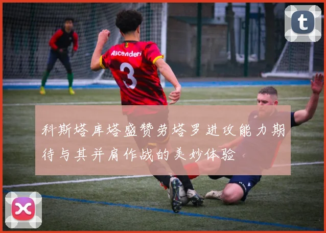 科斯塔库塔盛赞劳塔罗进攻能力期待与其并肩作战的美妙体验