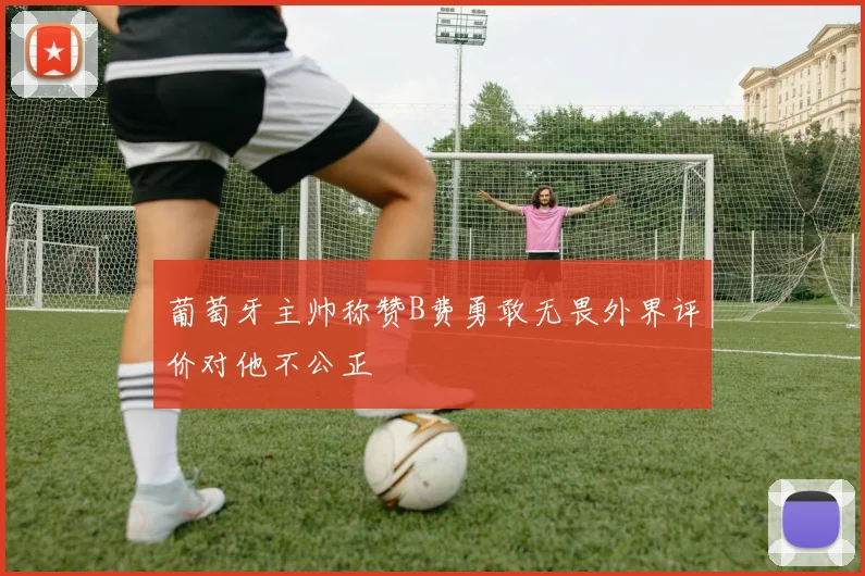 葡萄牙主帅称赞B费勇敢无畏外界评价对他不公正