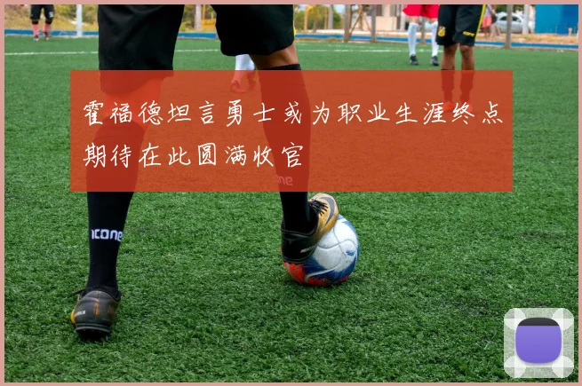 霍福德坦言勇士或为职业生涯终点期待在此圆满收官