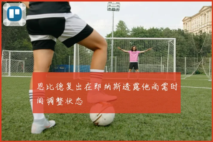 恩比德复出在即纳斯透露他尚需时间调整状态