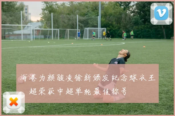 海港为颜骏凌徐新颁发纪念球衣王燊超荣获中超单轮最佳称号
