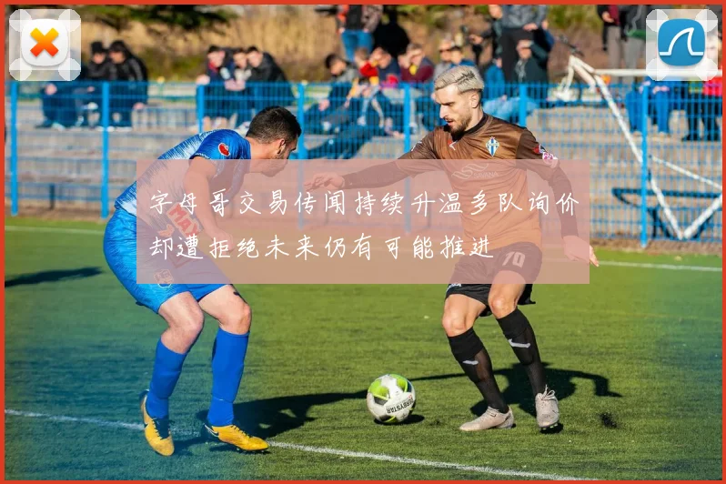 字母哥交易传闻持续升温多队询价却遭拒绝未来仍有可能推进