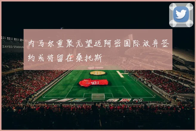 内马尔重聚无望迈阿密国际放弃签约或将留在桑托斯
