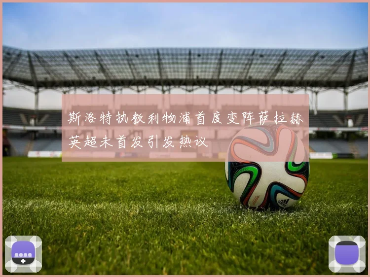 斯洛特执教利物浦首度变阵萨拉赫英超未首发引发热议