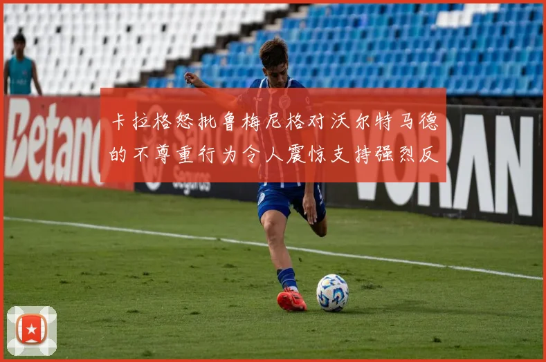 卡拉格怒批鲁梅尼格对沃尔特马德的不尊重行为令人震惊支持强烈反击