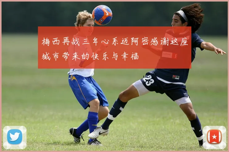 梅西再战三年心系迈阿密感谢这座城市带来的快乐与幸福
