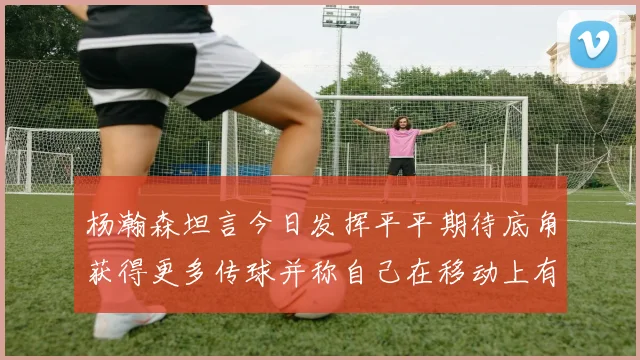 杨瀚森坦言今日发挥平平期待底角获得更多传球并称自己在移动上有所进步