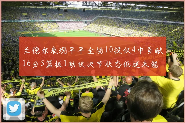 兰德尔表现平平全场10投仅4中贡献16分5篮板1助攻次节状态低迷未能得分